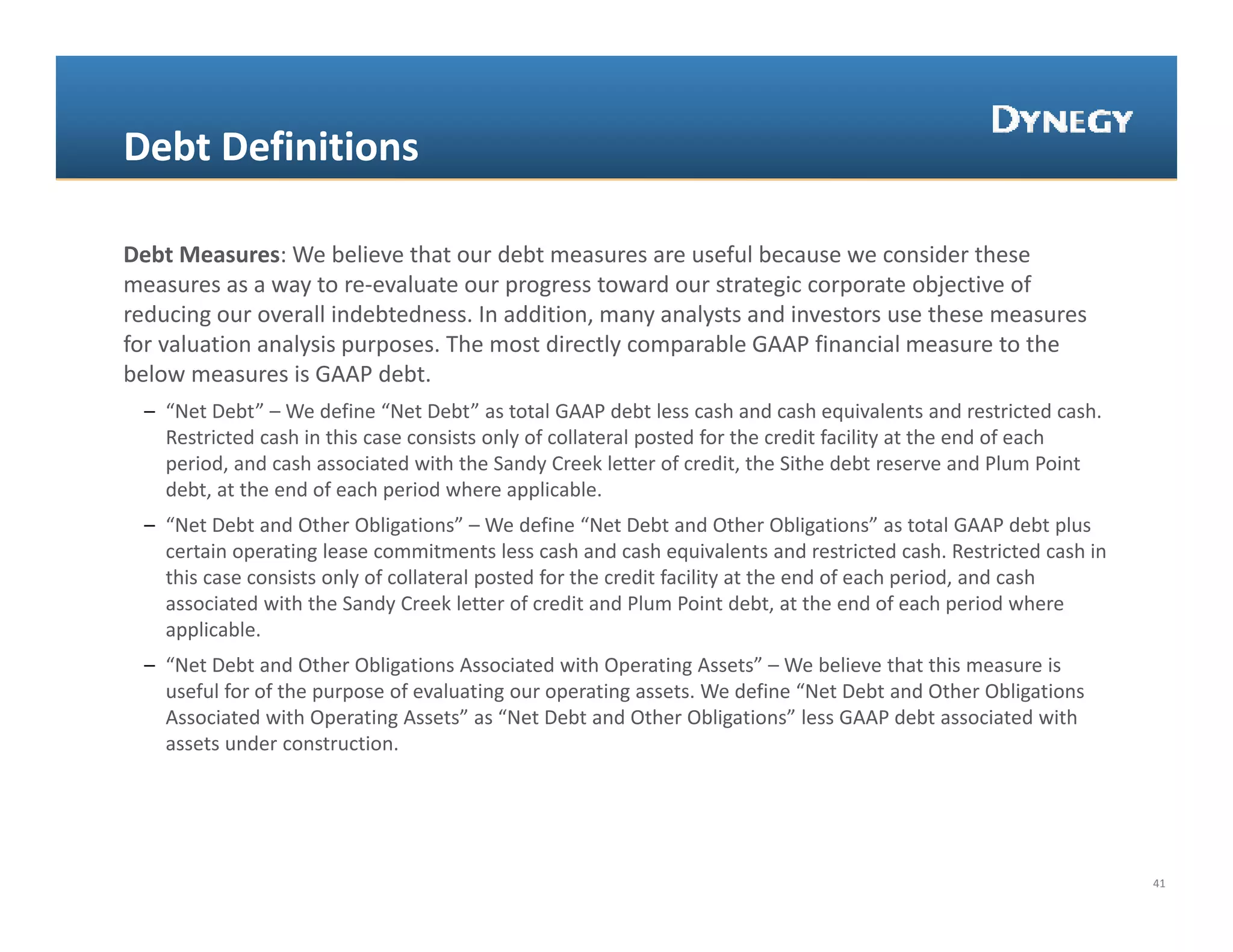 Debt Definitions

Debt Measures: We believe that our debt measures are useful because we consider these 
measures as a way to re‐evaluate our progress toward our strategic corporate objective of 
                  y                   p g                       g      p         j
reducing our overall indebtedness. In addition, many analysts and investors use these measures 
for valuation analysis purposes. The most directly comparable GAAP financial measure to the 
below measures is GAAP debt.
  – “Net Debt” – We define “Net Debt” as total GAAP debt less cash and cash equivalents and restricted cash. 
     Net Debt We define  Net Debt as total GAAP debt less cash and cash equivalents and restricted cash.
    Restricted cash in this case consists only of collateral posted for the credit facility at the end of each 
    period, and cash associated with the Sandy Creek letter of credit, the Sithe debt reserve and Plum Point 
    debt, at the end of each period where applicable.
  – “Net Debt and Other Obligations” – We define “Net Debt and Other Obligations” as total GAAP debt plus 
    certain operating lease commitments less cash and cash equivalents and restricted cash. Restricted cash in 
    this case consists only of collateral posted for the credit facility at the end of each period, and cash 
    associated with the Sandy Creek letter of credit and Plum Point debt, at the end of each period where 
    applicable.
  – “Net Debt and Other Obligations Associated with Operating Assets” – We believe that this measure is 
    useful for of the purpose of evaluating our operating assets. We define “Net Debt and Other Obligations 
    Associated with Operating Assets” as “Net Debt and Other Obligations” less GAAP debt associated with 
    assets under construction.




                                                                                                                  41
 