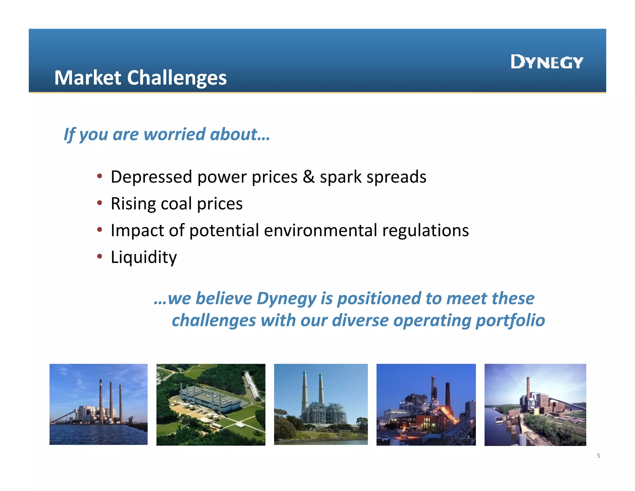 Market Challenges

If you are worried about…

    •   Depressed power prices & spark spreads
    •   Rising coal prices
    •   Impact of potential environmental regulations
    •   Liquidity

             …we believe Dynegy is positioned to meet these 
              challenges with our diverse operating portfolio




                                                                5
 