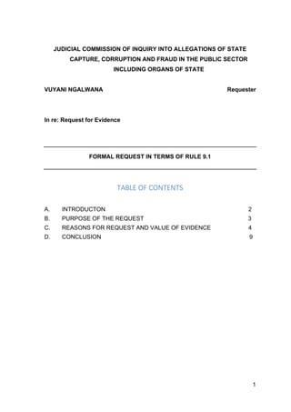 1
JUDICIAL COMMISSION OF INQUIRY INTO ALLEGATIONS OF STATE
CAPTURE, CORRUPTION AND FRAUD IN THE PUBLIC SECTOR
INCLUDING ORGANS OF STATE
VUYANI NGALWANA Requester
In re: Request for Evidence
FORMAL REQUEST IN TERMS OF RULE 9.1
TABLE OF CONTENTS
A. INTRODUCTON 2
B. PURPOSE OF THE REQUEST 3
C. REASONS FOR REQUEST AND VALUE OF EVIDENCE 4
D. CONCLUSION 9
 