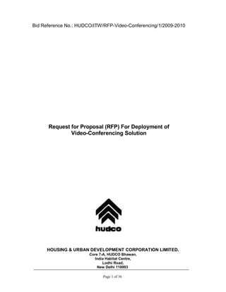 Bid Reference No.: HUDCO/ITW/RFP-Video-Conferencing/1/2009-2010




      Request for Proposal (RFP) For Deployment of
              Video-Conferencing Solution




     HOUSING & URBAN DEVELOPMENT CORPORATION LIMITED.
                            Core 7-A, HUDCO Bhawan,
                                India Habitat Centre,
                                     Lodhi Road,
                                  New Delhi 110003
           C:Documents and SettingsuserDesktopVedioconference150310.doc
                                      Page 1 of 36
 
