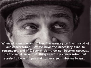 When at some moment I lose the memory or the thread of our conversation… let me have the necessary time to remember… and if I cannot do it, do not become nervous… as the most important thing is not my conversation but surely to be with you and to have you listening to me…   