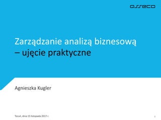 Zarządzanie analizą biznesową
– ujęcie praktyczne
Toruń, dnia 15 listopada 2017 r. 1
Agnieszka Kugler
 