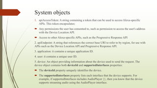 System objects
1. apiAccessToken: A string containing a token that can be used to access Alexa-specific
APIs. This token encapsulates:
 Any permissions the user has consented to, such as permission to access the user's address
with the Device Location API.
 Access to other Alexa-specific APIs, such as the Progressive Response API
2. apiEndpoint: A string that references the correct base URI to refer to by region, for use with
APIs such as the Device Location API and Progressive Response API.
3. application: it contains a unique application ID.
4. user: it contains a unique user ID.
5. device: An object providing information about the device used to send the request. The
device object contains both deviceId and supportedInterfaces properties:
 The deviceId property uniquely identifies the device.
 The supportedInterfaces property lists each interface that the device supports. For
example, if supportedInterfaces includes AudioPlayer {}, then you know that the device
supports streaming audio using the AudioPlayer interface.
 