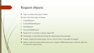 Request objects
 Type: it contains the type of intent
We have four basic types of intents.
1. LaunchRequest
2. CanFulfillIntentRequest
3. IntentRequest
4. SessionEndedRequest
 Request ID: it contains a unique request ID.
 Timestamp: it automatically pickup the region based time and date.
 Locale: it picks the Alexa region. For ex.- en-US, Now it can reply In English
 Intent: it calls the intent based on the user’s request. Within that intent it calls the right slot,
To catch the request more.
 