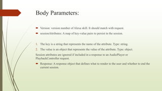 Body Parameters:
 Version: version number of Alexa skill. It should match with request.
 sessionAttributes: A map of key-value pairs to persist in the session.
1. The key is a string that represents the name of the attribute. Type: string.
2. The value is an object that represents the value of the attribute. Type: object.
Session attributes are ignored if included in a response to an AudioPlayer or
PlaybackController request.
 Response: A response object that defines what to render to the user and whether to end the
current session.
 