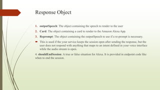 Response Object
1. outputSpeech: The object containing the speech to render to the user
2. Card: The object containing a card to render to the Amazon Alexa App.
3. Reprompt: The object containing the outputSpeech to use if a re-prompt is necessary.
 This is used if the your service keeps the session open after sending the response, but the
user does not respond with anything that maps to an intent defined in your voice interface
while the audio stream is open.
4. shouldEndSession: A true or false situation for Alexa. It is provided in endpoint code like
when to end the session.
 