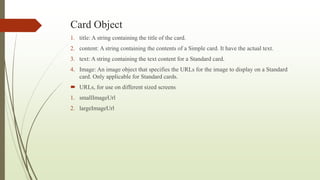 Card Object
1. title: A string containing the title of the card.
2. content: A string containing the contents of a Simple card. It have the actual text.
3. text: A string containing the text content for a Standard card.
4. Image: An image object that specifies the URLs for the image to display on a Standard
card. Only applicable for Standard cards.
 URLs, for use on different sized screens
1. smallImageUrl
2. largeImageUrl
 