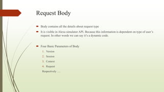 Request Body
 Body contains all the details about request type
 It is visible in Alexa simulator API. Because this information is dependent on type of user’s
request. In other words we can say it’s a dynamic code.
 Four Basic Parameters of Body
1. Version
2. Session
3. Context
4. Request
Respectively ….
 