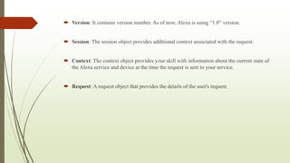  Version: It contains version number. As of now, Alexa is using “1.0” version.
 Session: The session object provides additional context associated with the request.
 Context: The context object provides your skill with information about the current state of
the Alexa service and device at the time the request is sent to your service.
 Request: A request object that provides the details of the user's request.
 