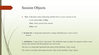 Session Objects
1. New: A Boolean value indicating whether this is a new session or not.
it can return true or false.
True: when session first started
False: else
2. Session Id: A string that represents a unique identifier per a user's active
session.
3. Attributes: A map of key-value pairs. The attributes map is empty for requests where a new
session has started with the property new set to true.
The key is a string that represents the name of the attribute. Type: string
The value is an object that represents the value of the attribute. Type: object
 