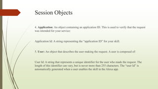 Session Objects
4. Application: An object containing an application ID. This is used to verify that the request
was intended for your service:
Application Id: A string representing the “application ID” for your skill.
5. User: An object that describes the user making the request. A user is composed of:
User Id: A string that represents a unique identifier for the user who made the request. The
length of this identifier can vary, but is never more than 255 characters. The “user Id” is
automatically generated when a user enables the skill in the Alexa app.
 