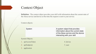 Context Object
Definition : The context object provides your skill with information about the current state of
the Alexa service and device at the time the request is sent to your service.
Context objects:
System Objects:
1. apiAccessToken 4. device
2. apiEndpoint 5. user
3. application
System A system object that provides
information about the current state
of the Alexa service and the device
interacting with your skill
 