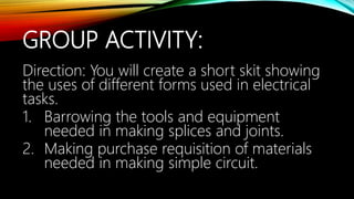 GROUP ACTIVITY:
Direction: You will create a short skit showing
the uses of different forms used in electrical
tasks.
1. Barrowing the tools and equipment
needed in making splices and joints.
2. Making purchase requisition of materials
needed in making simple circuit.
 