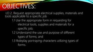 OBJECTIVES:
LO 2. Request appropriate electrical supplies, materials and
tools applicable to a specific job
1.1 Use the appropriate form in requesting for
electrical tools, supplies and materials for a
specific job;
1.2 Understand the use and purpose of different
types of forms; and
1.3 Roleplay portraying characters utilizing types of
forms.
 