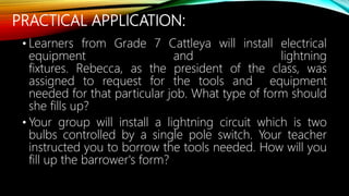 PRACTICAL APPLICATION:
• Learners from Grade 7 Cattleya will install electrical
equipment and lightning
fixtures. Rebecca, as the president of the class, was
assigned to request for the tools and equipment
needed for that particular job. What type of form should
she fills up?
• Your group will install a lightning circuit which is two
bulbs controlled by a single pole switch. Your teacher
instructed you to borrow the tools needed. How will you
fill up the barrower's form?
 
