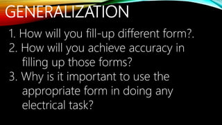 GENERALIZATION
1. How will you fill-up different form?.
2. How will you achieve accuracy in
filling up those forms?
3. Why is it important to use the
appropriate form in doing any
electrical task?
 