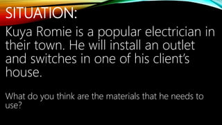 SITUATION:
Kuya Romie is a popular electrician in
their town. He will install an outlet
and switches in one of his client’s
house.
What do you think are the materials that he needs to
use?
 