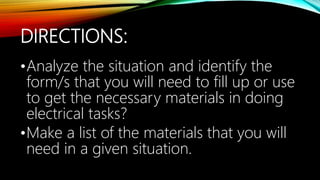 DIRECTIONS:
•Analyze the situation and identify the
form/s that you will need to fill up or use
to get the necessary materials in doing
electrical tasks?
•Make a list of the materials that you will
need in a given situation.
 