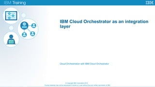 Course materials may not be reproduced in whole or in part without the prior written permission of IBM.
Cloud Orchestration with IBM Cloud Orchestrator
© Copyright IBM Corporation 2015
IBM Cloud Orchestrator as an integration
layer
 