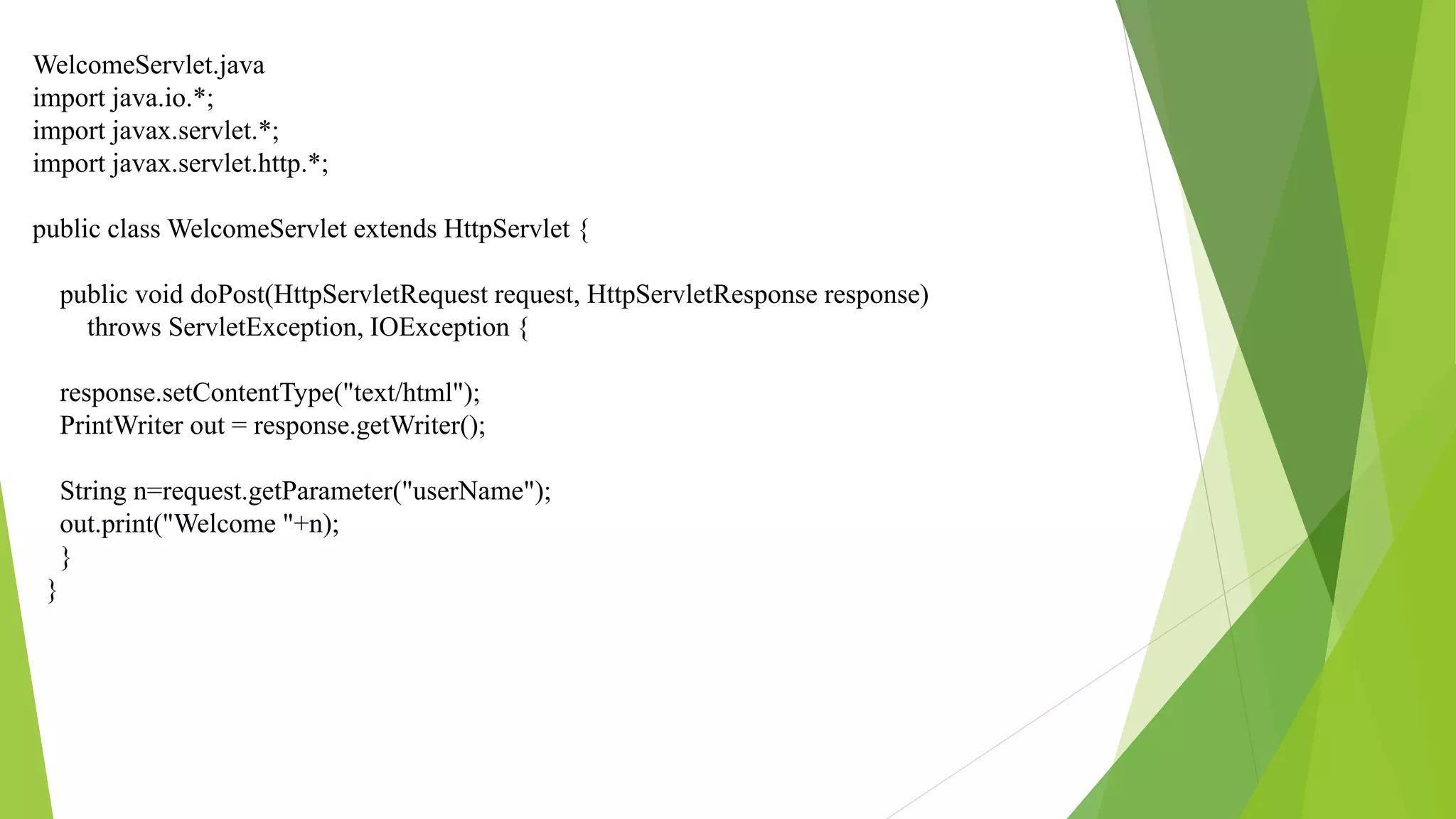 WelcomeServlet.java
import java.io.*;
import javax.servlet.*;
import javax.servlet.http.*;
public class WelcomeServlet extends HttpServlet {
public void doPost(HttpServletRequest request, HttpServletResponse response)
throws ServletException, IOException {
response.setContentType("text/html");
PrintWriter out = response.getWriter();
String n=request.getParameter("userName");
out.print("Welcome "+n);
}
}
 