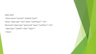 index.html
<form action="servlet1" method="post">
Name:<input type="text" name="userName"/><br/>
Password:<input type="password" name="userPass"/><br/>
<input type="submit" value="login"/>
</form>
 