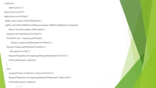 Login.java
import java.io.*;
import javax.servlet.*;
import javax.servlet.http.*;
public class Login extends HttpServlet {
public void doPost(HttpServletRequest request, HttpServletResponse response)
throws ServletException, IOException {
response.setContentType("text/html");
PrintWriter out = response.getWriter();
String n=request.getParameter("userName");
String p=request.getParameter("userPass");
if(p.equals("servlet"){
RequestDispatcher rd=request.getRequestDispatcher("servlet2");
rd.forward(request, response);
}
else{
out.print("Sorry UserName or Password Error!");
RequestDispatcher rd=request.getRequestDispatcher("/index.html");
rd.include(request, response);
} } }
 