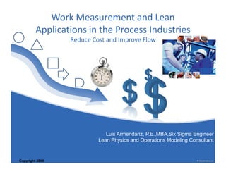 Work Measurement and Lean 
Applications in the Process Industries 
Reduce Cost and Improve Flow 
Copyright 2009 
Luis Armendariz, P.E.,MBA,Six Sigma Engineer 
Lean Physics and Operations Modeling Consultant 
 
