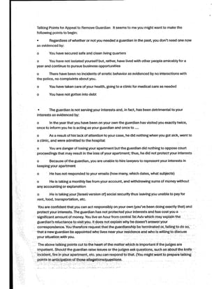Talking Points forAppeal to Remove Guardian Itseems to me you might want to make the
following points to :begin
Regardless ofwhether or not you needed a guardian in the past you, don't need one now
as evidenced :by
You have secured safe and clean living quarters
You have not isolated yourselfbut rather, have, lived with other people amicablyfora
year and continue to pursue business opportunities
0 There have been no incidents of erratic behavior as evidenced by no interactions with
the police no, complaints about,you
0 You have taken care ofyour health going,to a clinicfor medical care as needed
You have not gotten into debt
The guardian is not serving your interests and in, fact has, been detrimental to your
interests as evidenced :by
0 Inthe yearthat you have been on your own the guardian has visited you exactly,twice
once to inform you he is acting as your guardian and once to ....
0 As a resultofhis lack of attention to your case he, did nothingwhen you got sick went, to
a clinic and, were admitted to the hospital
You are danger oflosing your apartment but the guardian did nothing to oppose court
proceedings that may result in the loss ofyour apartment thus; he, did not protectyour interests
Because ofthe guardian you, are unable to hire lawyers to represent your interests in
keeping your apartment
0 He has not responded to your emails how) many which, dates what, (subjects
0 He is taking a monthlyfee from your account and, withdrawing sums of money without
any accounting or explanation
0 He is takingyour ]Israeliversion of[ social securitythus leavingyou unable to payfor
rent food, transportation, etc.,
You are confidentthatyou can act responsibly on your own you've) been doing exactlythat and(
protectyourinterests The.guardian has not protected your interests and has costyou a
* significantamount ofmoney You. livean hour from centralTelAvivwhich may explain the
guardian's reluctance to visityou It.does not explain why he doesn't answer your
correspondence You. therefore request that the guardianship be terminated or failing, to do ,so
that a new guardian be appointed who lives near your residence and who is willingto discuss
your situation with .you
The above talking points cut to the heart ofthe matter which is important ifthe judges are
impatient Should. the guardian raise issues orthe judges ask questions such, as about the knife
incident fire, in your apartment etc., you can respond to that ).
You might want to prepare talking
points in anticipation ofthose allegations .questions/
 