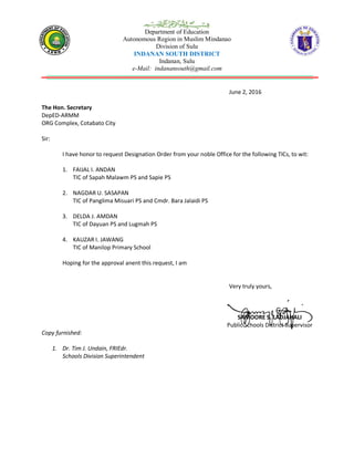 Department of Education
Autonomous Region in Muslim Mindanao
Division of Sulu
INDANAN SOUTH DISTRICT
Indanan, Sulu
e-Mail: indanansouth@gmail.com
June 2, 2016
The Hon. Secretary
DepED-ARMM
ORG Complex, Cotabato City
Sir:
I have honor to request Designation Order from your noble Office for the following TICs, to wit:
1. FAIJAL I. ANDAN
TIC of Sapah Malawm PS and Sapie PS
2. NAGDAR U. SASAPAN
TIC of Panglima Misuari PS and Cmdr. Bara Jalaidi PS
3. DELDA J. AMDAN
TIC of Dayuan PS and Lugmah PS
4. KAUZAR I. JAWANG
TIC of Manilop Primary School
Hoping for the approval anent this request, I am
Very truly yours,
SAMOORE S. LADJAHALI
Public Schools District Supervisor
Copy furnished:
1. Dr. Tim J. Undain, FRIEdr.
Schools Division Superintendent
 