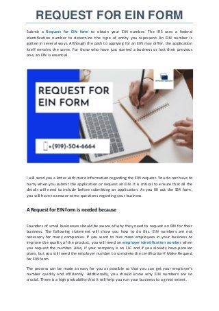 REQUEST FOR EIN FORM
Submit a Request for EIN form to obtain your EIN number. The IRS uses a federal
identification number to determine the type of entity you represent. An EIN number is
gotten in several ways. Although the path to applying for an EIN may differ, the application
itself remains the same. For those who have just started a business or lost their previous
one, an EIN is essential.
I will send you a letter with more information regarding the EIN request. You do not have to
hurry when you submit the application or request an EIN. It is critical to ensure that all the
details will need to include before submitting an application. As you fill out the SS4 form,
you will have to answer some questions regarding your business.
A Request for EIN form is needed because
Founders of small businesses should be aware of why they need to request an EIN for their
business. The following statement will show you how to do this. EIN numbers are not
necessary for many companies. If you want to hire more employees in your business to
improve the quality of the product, you will need an employer identification number when
you request the number. Also, if your company is an LLC and if you already have pension
plans, but you still need the employer number to complete the certification? Make Request
for EIN form.
The process can be made as easy for you as possible so that you can get your employer's
number quickly and efficiently. Additionally, you should know why EIN numbers are so
crucial. There is a high probability that it will help you run your business to a great extent.
 