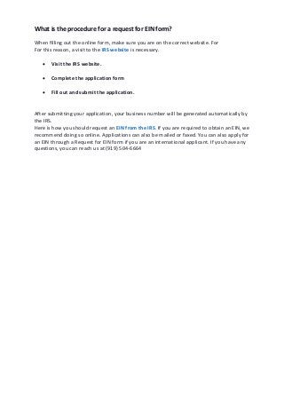 What is the procedure for a request for EIN form?
When filling out the online form, make sure you are on the correct website. For
For this reason, a visit to the IRS website is necessary.
 Visit the IRS website.
 Complete the application form
 Fill out and submit the application.
After submitting your application, your business number will be generated automatically by
the IRS.
Here is how you should request an EIN from the IRS. If you are required to obtain an EIN, we
recommend doing so online. Applications can also be mailed or faxed. You can also apply for
an EIN through a Request for EIN form if you are an international applicant. If you have any
questions, you can reach us at (919) 504-6664
 