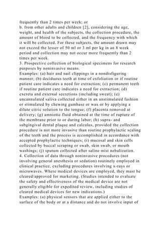 frequently than 2 times per week; or
b. from other adults and children [2], considering the age,
weight, and health of the subjects, the collection procedure, the
amount of blood to be collected, and the frequency with which
it will be collected. For these subjects, the amount drawn may
not exceed the lesser of 50 ml or 3 ml per kg in an 8 week
period and collection may not occur more frequently than 2
times per week.
3. Prospective collection of biological specimens for research
purposes by noninvasive means.
Examples: (a) hair and nail clippings in a nondisfiguring
manner; (b) deciduous teeth at time of exfoliation or if routine
patient care indicates a need for extraction; (c) permanent teeth
if routine patient care indicates a need for extraction; (d)
excreta and external secretions (including sweat); (e)
uncannulated saliva collected either in an unstimulated fashion
or stimulated by chewing gumbase or wax or by applying a
dilute citric solution to the tongue; (f) placenta removed at
delivery; (g) amniotic fluid obtained at the time of rupture of
the membrane prior to or during labor; (h) supra- and
subgingival dental plaque and calculus, provided the collection
procedure is not more invasive than routine prophylactic scaling
of the teeth and the process is accomplished in accordance with
accepted prophylactic techniques; (i) mucosal and skin cells
collected by buccal scraping or swab, skin swab, or mouth
washings; (j) sputum collected after saline mist nebulization.
4. Collection of data through noninvasive procedures (not
involving general anesthesia or sedation) routinely employed in
clinical practice, excluding procedures involving x-rays or
microwaves. Where medical devices are employed, they must be
cleared/approved for marketing. (Studies intended to evaluate
the safety and effectiveness of the medical device are not
generally eligible for expedited review, including studies of
cleared medical devices for new indications.)
Examples: (a) physical sensors that are applied either to the
surface of the body or at a distance and do not involve input of
 