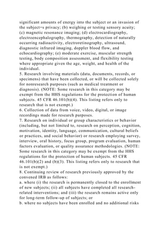 significant amounts of energy into the subject or an invasion of
the subject=s privacy; (b) weighing or testing sensory acuity;
(c) magnetic resonance imaging; (d) electrocardiography,
electroencephalography, thermography, detection of naturally
occurring radioactivity, electroretinography, ultrasound,
diagnostic infrared imaging, doppler blood flow, and
echocardiography; (e) moderate exercise, muscular strength
testing, body composition assessment, and flexibility testing
where appropriate given the age, weight, and health of the
individual.
5. Research involving materials (data, documents, records, or
specimens) that have been collected, or will be collected solely
for nonresearch purposes (such as medical treatment or
diagnosis). (NOTE: Some research in this category may be
exempt from the HHS regulations for the protection of human
subjects. 45 CFR 46.101(b)(4). This listing refers only to
research that is not exempt.)
6. Collection of data from voice, video, digital, or image
recordings made for research purposes.
7. Research on individual or group characteristics or behavior
(including, but not limited to, research on perception, cognition,
motivation, identity, language, communication, cultural beliefs
or practices, and social behavior) or research employing survey,
interview, oral history, focus group, program evaluation, human
factors evaluation, or quality assurance methodologies. (NOTE:
Some research in this category may be exempt from the HHS
regulations for the protection of human subjects. 45 CFR
46.101(b)(2) and (b)(3). This listing refers only to research that
is not exempt.)
8. Continuing review of research previously approved by the
convened IRB as follows:
a. where (i) the research is permanently closed to the enrollment
of new subjects; (ii) all subjects have completed all research-
related interventions; and (iii) the research remains active only
for long-term follow-up of subjects; or
b. where no subjects have been enrolled and no additional risks
 