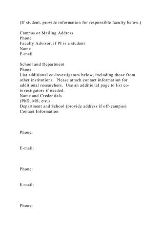 (If student, provide information for responsible faculty below.)
Campus or Mailing Address
Phone
Faculty Advisor, if PI is a student
Name
E-mail
School and Department
Phone
List additional co-investigators below, including those from
other institutions. Please attach contact information for
additional researchers. Use an additional page to list co-
investigators if needed.
Name and Credentials
(PhD, MS, etc.)
Department and School (provide address if off-campus)
Contact Information
Phone:
E-mail:
Phone:
E-mail:
Phone:
 