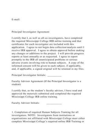 E-mail:
Principal Investigator Agreement
I certify that I, as well as all co-investigators, have completed
the required Mississippi College IRB online training and that
certificates for each investigator are included with this
application. I agree to not begin data collection/analysis until I
receive IRB approval. I agree to obtain approval before making
any changes or additions to the project. I will provide progress
reports at least annually or as requested. I agree to report
promptly to the IRB all unanticipated problems or serious
adverse events involving risk to human subjects. A copy of the
informed consent will be given to each subject, if applicable,
and, if applicable, a signed original will be retained in my files.
Principal Investigator Initials: __________
Faculty Advisor Agreement (If the Principal Investigator is a
student)
I certify that, as the student’s faculty advisor, I have read and
approved the materials submitted and completed the required
Mississippi College IRB online training.
Faculty Advisor Initials: ___________
1. Completion of required Human Subjects Training for all
investigators. NOTE: Investigators from institutions or
organizations not affiliated with Mississippi College must either
complete Mississippi College’s required online IRB Training or
 