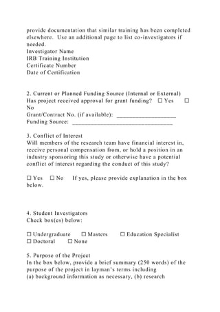provide documentation that similar training has been completed
elsewhere. Use an additional page to list co-investigators if
needed.
Investigator Name
IRB Training Institution
Certificate Number
Date of Certification
2. Current or Planned Funding Source (Internal or External)
Has project received approval for grant funding? ☐ Yes ☐
No
Grant/Contract No. (if available): ___________________
Funding Source: ________________________________
3. Conflict of Interest
Will members of the research team have financial interest in,
receive personal compensation from, or hold a position in an
industry sponsoring this study or otherwise have a potential
conflict of interest regarding the conduct of this study?
☐ Yes ☐ No If yes, please provide explanation in the box
below.
4. Student Investigators
Check box(es) below:
☐ Undergraduate ☐ Masters ☐ Education Specialist
☐ Doctoral ☐ None
5. Purpose of the Project
In the box below, provide a brief summary (250 words) of the
purpose of the project in layman’s terms including
(a) background information as necessary, (b) research
 