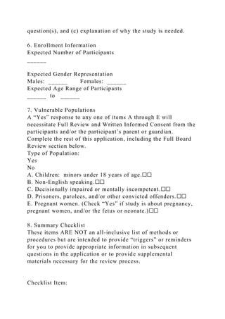 question(s), and (c) explanation of why the study is needed.
6. Enrollment Information
Expected Number of Participants
______
Expected Gender Representation
Males: ______ Females: ______
Expected Age Range of Participants
______ to ______
7. Vulnerable Populations
A “Yes” response to any one of items A through E will
necessitate Full Review and Written Informed Consent from the
participants and/or the participant’s parent or guardian.
Complete the rest of this application, including the Full Board
Review section below.
Type of Population:
Yes
No
A. Children: minors under 18 years of age.☐☐
B. Non-English speaking.☐☐
C. Decisionally impaired or mentally incompetent.☐☐
D. Prisoners, parolees, and/or other convicted offenders.☐☐
E. Pregnant women. (Check “Yes” if study is about pregnancy,
pregnant women, and/or the fetus or neonate.)☐☐
8. Summary Checklist
These items ARE NOT an all-inclusive list of methods or
procedures but are intended to provide “triggers” or reminders
for you to provide appropriate information in subsequent
questions in the application or to provide supplemental
materials necessary for the review process.
Checklist Item:
 