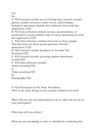 Yes
No
A. Will research include use of existing data, research records,
patient records, retroactive chart review, and/or human
biological specimens (Submit data collection form with this
application.)?☐☐
B. Will data collection include surveys, questionnaires, or
psychometric testing (Submit copy of survey/questionnaire with
this application.)?☐☐
C. Will data collection include interviews or focus groups
(Provide interview/focus group questions with this
application.)?☐☐
D. Will research include deception or less than full
disclosure?☐☐
E. Will research include accessing student educational
records?☐☐
F. Will data collection include:
Audio recording?☐☐
G.
Video recording?☐☐
H.
Photography?☐☐
9. Full Description of the Study Procedures
What is the study design or the research method to be used?
What will you ask your participants to do or what will you do to
your participants?
What data will you collect?
What are you attempting to learn or identify by conducting this
 