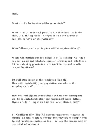 study?
What will be the duration of the entire study?
What is the duration each participant will be involved in the
study (i.e., the approximate length of time and number of
sessions, surveys, or observations)?
What follow-up with participants will be required (if any)?
Where will participants be studied (if off Mississippi College’s
campus, please indicated addresses of locations and include any
letters indicating permission to conduct the research in off-
campus locations)?
10. Full Description of the Population (Sample)
How will you identify your population, and what is the
sampling method?
How will participants be recruited (Explain how participants
will be contacted and submit any recruitment script, letters,
flyers, or advertising in its final print or electronic form)?
11. Confidentiality (The IRB expects researchers to access the
minimal amount of data to conduct the study and to comply with
federal regulations pertaining to privacy and the management of
protected information.)
 