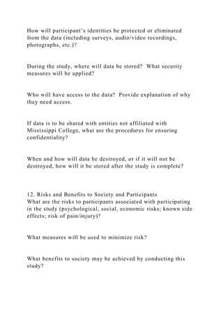 How will participant’s identities be protected or eliminated
from the data (including surveys, audio/video recordings,
photographs, etc.)?
During the study, where will data be stored? What security
measures will be applied?
Who will have access to the data? Provide explanation of why
they need access.
If data is to be shared with entities not affiliated with
Mississippi College, what are the procedures for ensuring
confidentiality?
When and how will data be destroyed, or if it will not be
destroyed, how will it be stored after the study is complete?
12. Risks and Benefits to Society and Participants
What are the risks to participants associated with participating
in the study (psychological, social, economic risks; known side
effects; risk of pain/injury)?
What measures will be used to minimize risk?
What benefits to society may be achieved by conducting this
study?
 