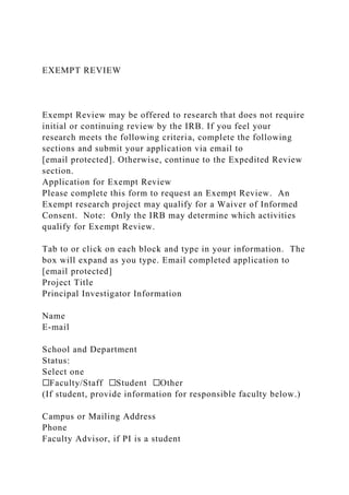 EXEMPT REVIEW
Exempt Review may be offered to research that does not require
initial or continuing review by the IRB. If you feel your
research meets the following criteria, complete the following
sections and submit your application via email to
[email protected]. Otherwise, continue to the Expedited Review
section.
Application for Exempt Review
Please complete this form to request an Exempt Review. An
Exempt research project may qualify for a Waiver of Informed
Consent. Note: Only the IRB may determine which activities
qualify for Exempt Review.
Tab to or click on each block and type in your information. The
box will expand as you type. Email completed application to
[email protected]
Project Title
Principal Investigator Information
Name
E-mail
School and Department
Status:
Select one
☐Faculty/Staff ☐Student ☐Other
(If student, provide information for responsible faculty below.)
Campus or Mailing Address
Phone
Faculty Advisor, if PI is a student
 