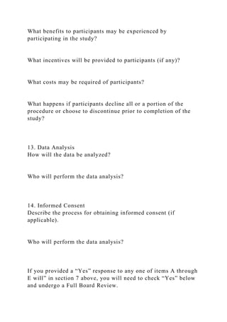 What benefits to participants may be experienced by
participating in the study?
What incentives will be provided to participants (if any)?
What costs may be required of participants?
What happens if participants decline all or a portion of the
procedure or choose to discontinue prior to completion of the
study?
13. Data Analysis
How will the data be analyzed?
Who will perform the data analysis?
14. Informed Consent
Describe the process for obtaining informed consent (if
applicable).
Who will perform the data analysis?
If you provided a “Yes” response to any one of items A through
E will” in section 7 above, you will need to check “Yes” below
and undergo a Full Board Review.
 