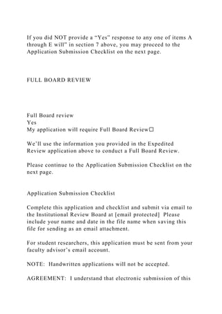 If you did NOT provide a “Yes” response to any one of items A
through E will” in section 7 above, you may proceed to the
Application Submission Checklist on the next page.
FULL BOARD REVIEW
Full Board review
Yes
My application will require Full Board Review☐
We’ll use the information you provided in the Expedited
Review application above to conduct a Full Board Review.
Please continue to the Application Submission Checklist on the
next page.
Application Submission Checklist
Complete this application and checklist and submit via email to
the Institutional Review Board at [email protected] Please
include your name and date in the file name when saving this
file for sending as an email attachment.
For student researchers, this application must be sent from your
faculty advisor’s email account.
NOTE: Handwritten applications will not be accepted.
AGREEMENT: I understand that electronic submission of this
 
