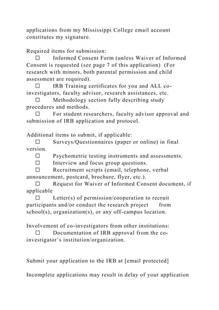 applications from my Mississippi College email account
constitutes my signature.
Required items for submission:
☐ Informed Consent Form (unless Waiver of Informed
Consent is requested (see page 7 of this application) (For
research with minors, both parental permission and child
assessment are required).
☐ IRB Training certificates for you and ALL co-
investigators, faculty advisor, research assistances, etc.
☐ Methodology section fully describing study
procedures and methods.
☐ For student researchers, faculty advisor approval and
submission of IRB application and protocol.
Additional items to submit, if applicable:
☐ Surveys/Questionnaires (paper or online) in final
version.
☐ Psychometric testing instruments and assessments.
☐ Interview and focus group questions.
☐ Recruitment scripts (email, telephone, verbal
announcement, postcard, brochure, flyer, etc.).
☐ Request for Waiver of Informed Consent document, if
applicable
☐ Letter(s) of permission/cooperation to recruit
participants and/or conduct the research project from
school(s), organization(s), or any off-campus location.
Involvement of co-investigators from other institutions:
☐ Documentation of IRB approval from the co-
investigator’s institution/organization.
Submit your application to the IRB at [email protected]
Incomplete applications may result in delay of your application
 
