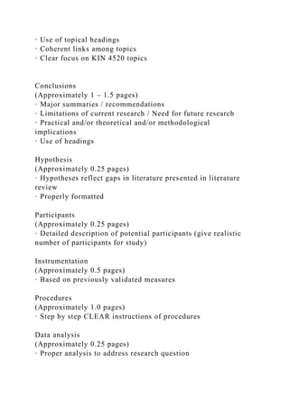 · Use of topical headings
· Coherent links among topics
· Clear focus on KIN 4520 topics
Conclusions
(Approximately 1 – 1.5 pages)
· Major summaries / recommendations
· Limitations of current research / Need for future research
· Practical and/or theoretical and/or methodological
implications
· Use of headings
Hypothesis
(Approximately 0.25 pages)
· Hypotheses reflect gaps in literature presented in literature
review
· Properly formatted
Participants
(Approximately 0.25 pages)
· Detailed description of potential participants (give realistic
number of participants for study)
Instrumentation
(Approximately 0.5 pages)
· Based on previously validated measures
Procedures
(Approximately 1.0 pages)
· Step by step CLEAR instructions of procedures
Data analysis
(Approximately 0.25 pages)
· Proper analysis to address research question
 