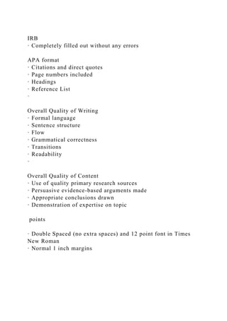 IRB
· Completely filled out without any errors
APA format
· Citations and direct quotes
· Page numbers included
· Headings
· Reference List
·
Overall Quality of Writing
· Formal language
· Sentence structure
· Flow
· Grammatical correctness
· Transitions
· Readability
·
Overall Quality of Content
· Use of quality primary research sources
· Persuasive evidence-based arguments made
· Appropriate conclusions drawn
· Demonstration of expertise on topic
points
· Double Spaced (no extra spaces) and 12 point font in Times
New Roman
· Normal 1 inch margins
 