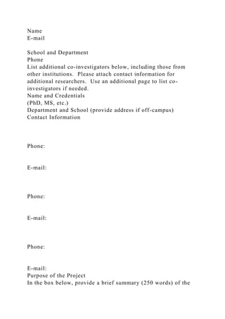 Name
E-mail
School and Department
Phone
List additional co-investigators below, including those from
other institutions. Please attach contact information for
additional researchers. Use an additional page to list co-
investigators if needed.
Name and Credentials
(PhD, MS, etc.)
Department and School (provide address if off-campus)
Contact Information
Phone:
E-mail:
Phone:
E-mail:
Phone:
E-mail:
Purpose of the Project
In the box below, provide a brief summary (250 words) of the
 