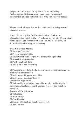 purpose of the project in layman’s terms including
(a) background information as necessary, (b) research
question(s), and (c) explanation of why the study is needed.
Please check all descriptors that best apply to this proposed
research project.
Note: To be eligible for Exempt Review, ONLY the
characteristics listed in the left column may exist. If your study
meets any of the characteristics in the RIGHT column, an
Expedited Review may be necessary.
Data Collection Method
☐ Surveys/Questions
☐ Private records/ files
☐ Educational tests (cognitive, diagnostic, aptitude)
☐ Interview/Observation
☐ Public archival data
☐ Audio or video recording
☐ Physical procedure (body measurements, venipuncture, etc.
Participant Information
☐ Individuals 18 years and older
☐ Individuals younger than 18
☐ General population
☐ Vulnerable population (mentally, or physically impaired;
prisoners; elderly; pregnant women; fetuses; non-English
speakers
Factors of Participation
☐ Voluntary
☐ Involuntary
☐ Confidential
☐ Social, physical, or psychological risk
☐ Anonymous
 