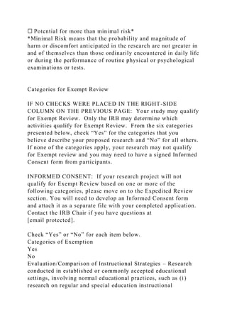☐ Potential for more than minimal risk*
*Minimal Risk means that the probability and magnitude of
harm or discomfort anticipated in the research are not greater in
and of themselves than those ordinarily encountered in daily life
or during the performance of routine physical or psychological
examinations or tests.
Categories for Exempt Review
IF NO CHECKS WERE PLACED IN THE RIGHT-SIDE
COLUMN ON THE PREVIOUS PAGE: Your study may qualify
for Exempt Review. Only the IRB may determine which
activities qualify for Exempt Review. From the six categories
presented below, check “Yes” for the categories that you
believe describe your proposed research and “No” for all others.
If none of the categories apply, your research may not qualify
for Exempt review and you may need to have a signed Informed
Consent form from participants.
INFORMED CONSENT: If your research project will not
qualify for Exempt Review based on one or more of the
following categories, please move on to the Expedited Review
section. You will need to develop an Informed Consent form
and attach it as a separate file with your completed application.
Contact the IRB Chair if you have questions at
[email protected].
Check “Yes” or “No” for each item below.
Categories of Exemption
Yes
No
Evaluation/Comparison of Instructional Strategies – Research
conducted in established or commonly accepted educational
settings, involving normal educational practices, such as (i)
research on regular and special education instructional
 