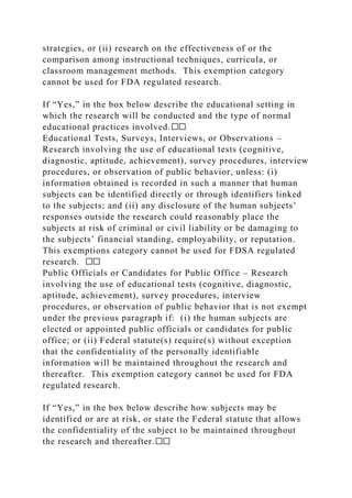 strategies, or (ii) research on the effectiveness of or the
comparison among instructional techniques, curricula, or
classroom management methods. This exemption category
cannot be used for FDA regulated research.
If “Yes,” in the box below describe the educational setting in
which the research will be conducted and the type of normal
educational practices involved.☐☐
Educational Tests, Surveys, Interviews, or Observations –
Research involving the use of educational tests (cognitive,
diagnostic, aptitude, achievement), survey procedures, interview
procedures, or observation of public behavior, unless: (i)
information obtained is recorded in such a manner that human
subjects can be identified directly or through identifiers linked
to the subjects; and (ii) any disclosure of the human subjects’
responses outside the research could reasonably place the
subjects at risk of criminal or civil liability or be damaging to
the subjects’ financial standing, employability, or reputation.
This exemptions category cannot be used for FDSA regulated
research. ☐☐
Public Officials or Candidates for Public Office – Research
involving the use of educational tests (cognitive, diagnostic,
aptitude, achievement), survey procedures, interview
procedures, or observation of public behavior that is not exempt
under the previous paragraph if: (i) the human subjects are
elected or appointed public officials or candidates for public
office; or (ii) Federal statute(s) require(s) without exception
that the confidentiality of the personally identifiable
information will be maintained throughout the research and
thereafter. This exemption category cannot be used for FDA
regulated research.
If “Yes,” in the box below describe how subjects may be
identified or are at risk, or state the Federal statute that allows
the confidentiality of the subject to be maintained throughout
the research and thereafter.☐☐
 